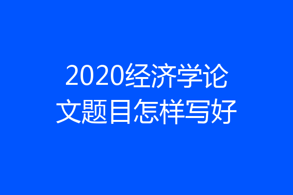 2020经济学论文题目怎样写好