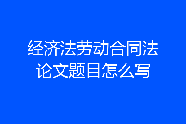 经济法劳动合同法论文题目怎么写