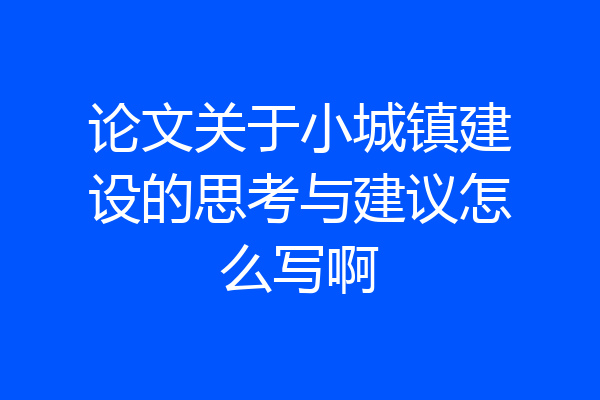 论文关于小城镇建设的思考与建议怎么写啊