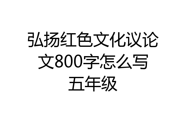 弘扬红色文化议论文800字怎么写五年级