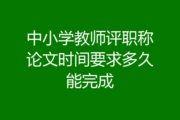 中小学教师评职称论文时间要求多久能完成