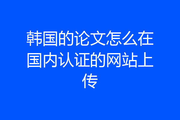 韩国的论文怎么在国内认证的网站上传