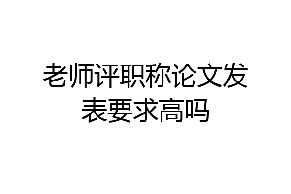 老师评职称论文发表要求高吗