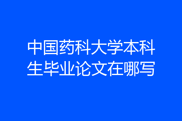 中国药科大学本科生毕业论文在哪写