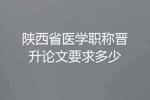 陕西省医学职称晋升论文要求多少