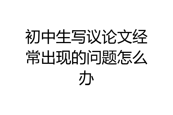 初中生写议论文经常出现的问题怎么办