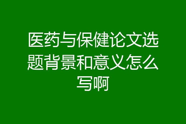 医药与保健论文选题背景和意义怎么写啊