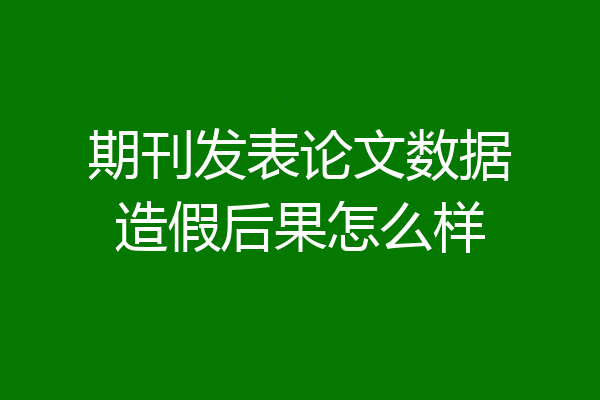 期刊发表论文数据造假后果怎么样