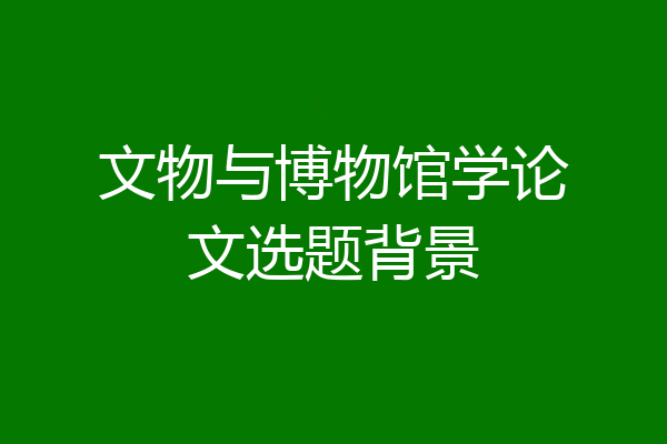 文物与博物馆学论文选题背景