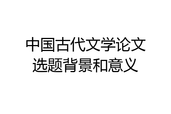 中国古代文学论文选题背景和意义