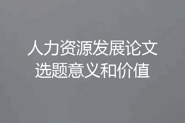 人力资源发展论文选题意义和价值