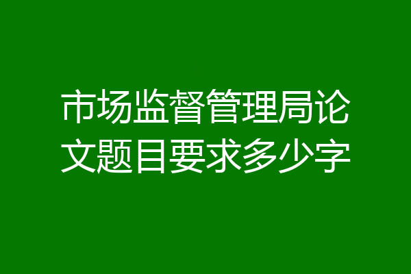 市场监督管理局论文题目要求多少字