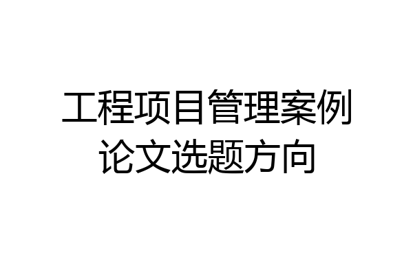 工程项目管理案例论文选题方向