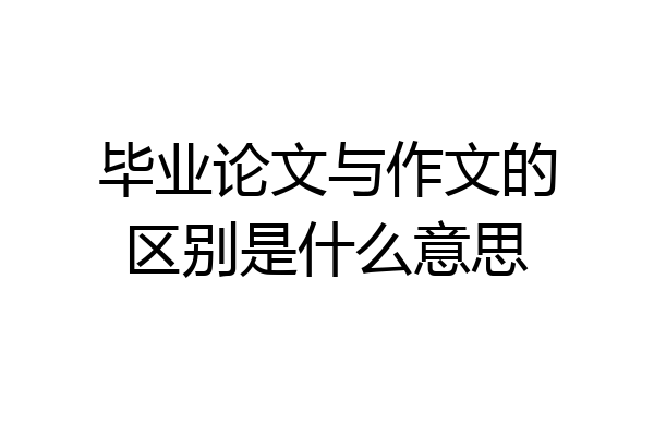 毕业论文与作文的区别是什么意思
