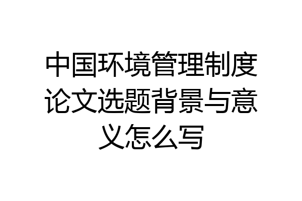 中国环境管理制度论文选题背景与意义怎么写