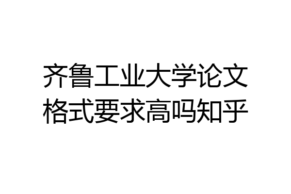 齐鲁工业大学论文格式要求高吗知乎