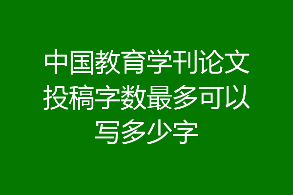 中国教育学刊论文投稿字数最多可以写多少字