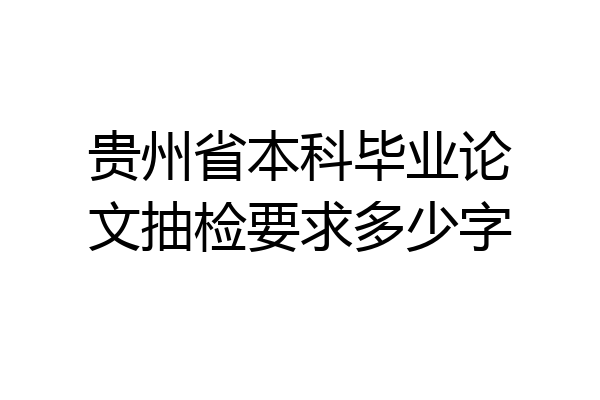 贵州省本科毕业论文抽检要求多少字