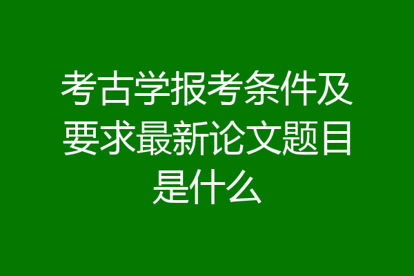 考古学报考条件及要求最新论文题目是什么