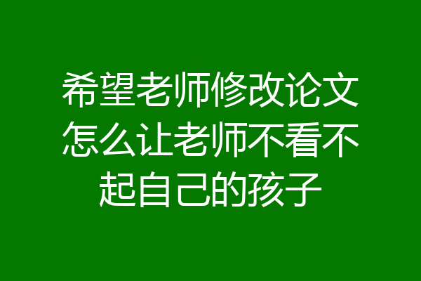 希望老师修改论文怎么让老师不看不起自己的孩子