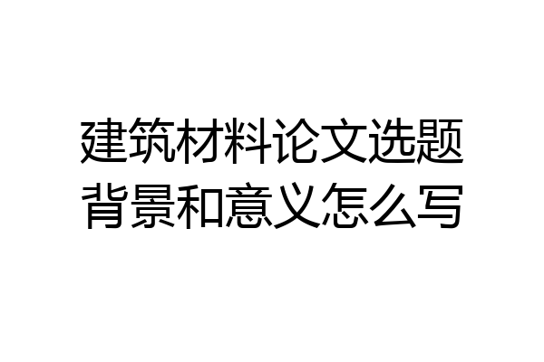 建筑材料论文选题背景和意义怎么写