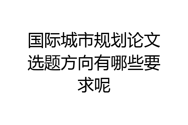 国际城市规划论文选题方向有哪些要求呢