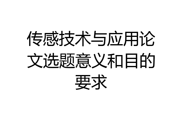传感技术与应用论文选题意义和目的要求