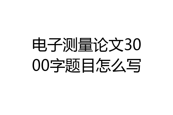 电子测量论文3000字题目怎么写