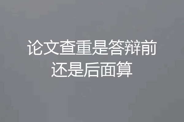 论文查重是答辩前还是后面算