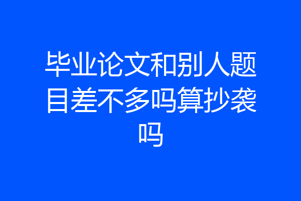 毕业论文和别人题目差不多吗算抄袭吗
