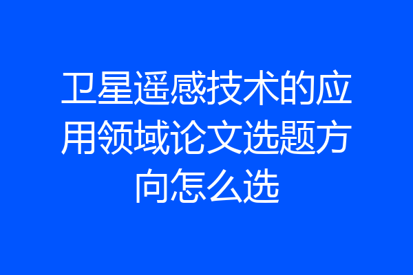 卫星遥感技术的应用领域论文选题方向怎么选