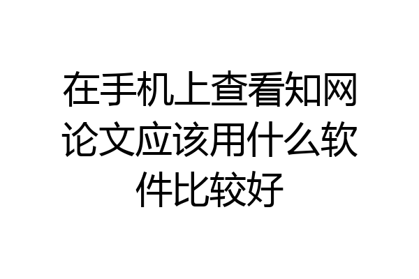 在手机上查看知网论文应该用什么软件比较好