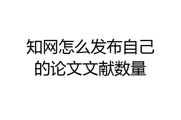 知网怎么发布自己的论文文献数量