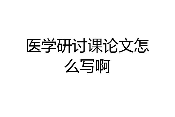医学研讨课论文怎么写啊