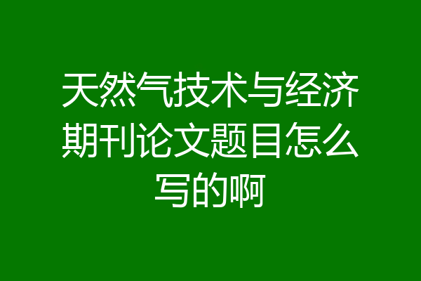 天然气技术与经济期刊论文题目怎么写的啊