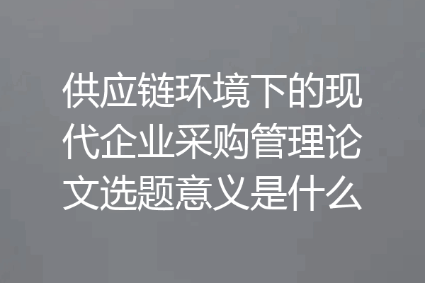 供应链环境下的现代企业采购管理论文选题意义是什么