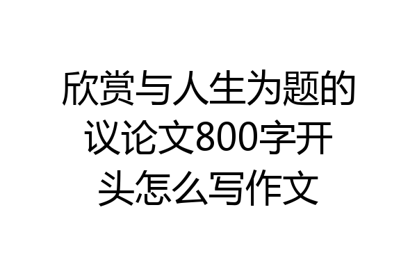 欣赏与人生为题的议论文800字开头怎么写作文