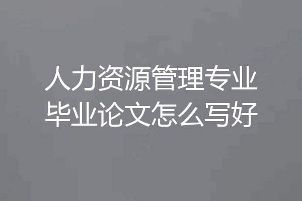 人力资源管理专业毕业论文怎么写好