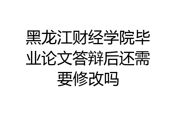 黑龙江财经学院毕业论文答辩后还需要修改吗