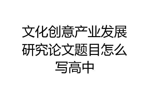 文化创意产业发展研究论文题目怎么写高中