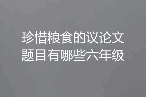 珍惜粮食的议论文题目有哪些六年级