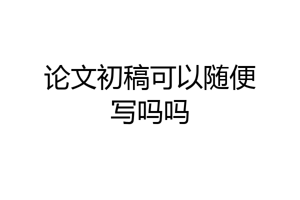论文初稿可以随便写吗吗