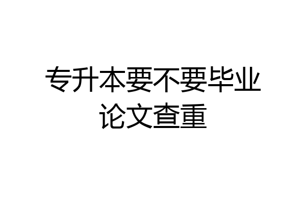 专升本要不要毕业论文查重