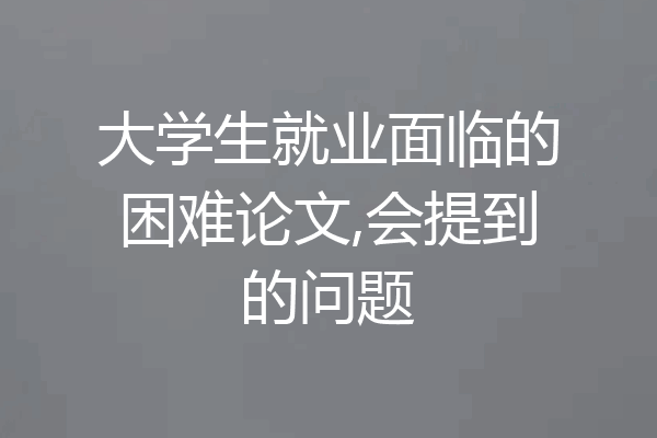 大学生就业面临的困难论文,会提到的问题