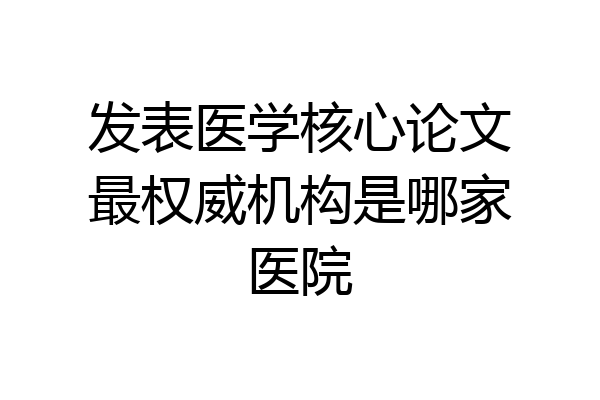 发表医学核心论文最权威机构是哪家医院