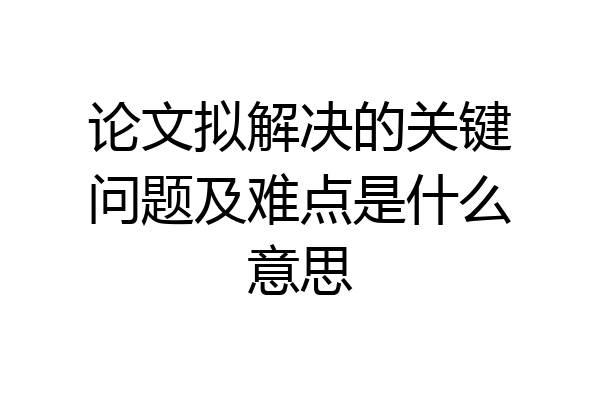论文拟解决的关键问题及难点是什么意思