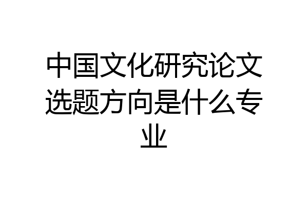 中国文化研究论文选题方向是什么专业