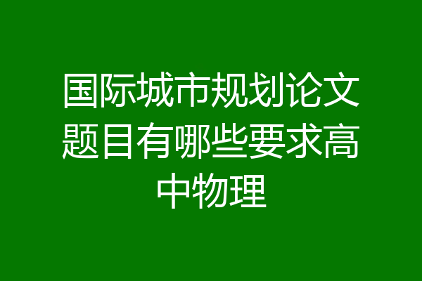 国际城市规划论文题目有哪些要求高中物理
