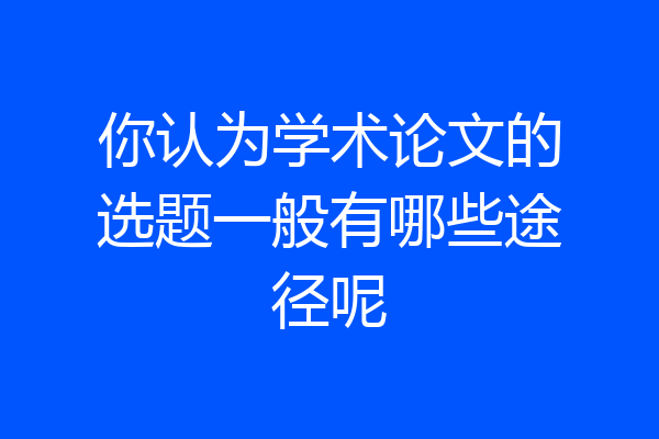 你认为学术论文的选题一般有哪些途径呢