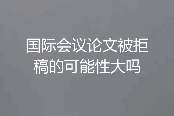 国际会议论文被拒稿的可能性大吗